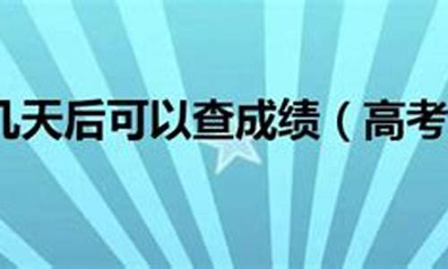 今年高考后几天可以查成绩,今年高考后多久